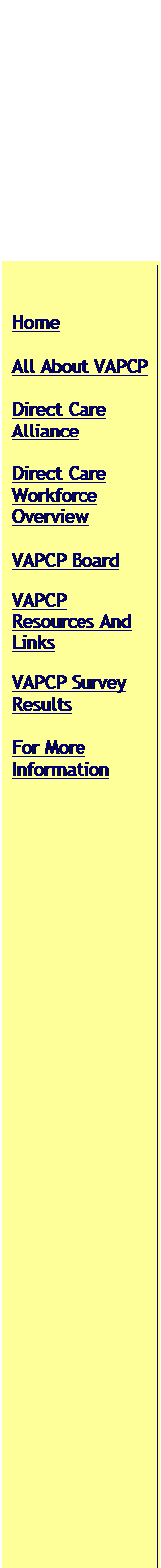 Text Box: Home 
All About VAPCP
Direct Care Alliance
Direct Care Workforce Overview
VAPCP Board 
VAPCP Resources And Links
VAPCP Survey Results
For More Information

